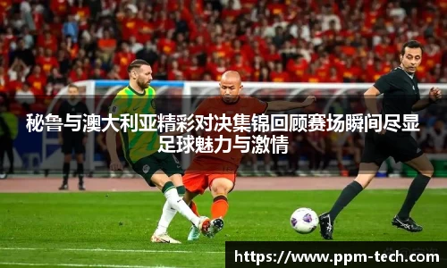 秘鲁与澳大利亚精彩对决集锦回顾赛场瞬间尽显足球魅力与激情