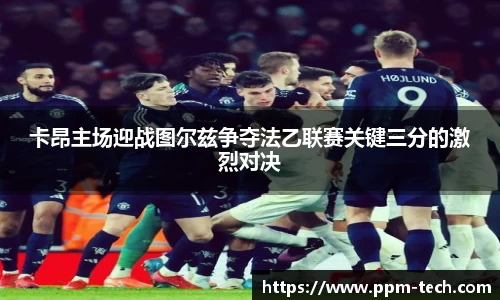 卡昂主场迎战图尔兹争夺法乙联赛关键三分的激烈对决